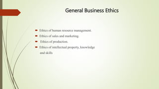 General Business Ethics
 Ethics of human resource management.
 Ethics of sales and marketing.
 Ethics of production.
 Ethics of intellectual property, knowledge
and skills
 