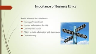Importance of Business Ethics
Ethics influence and contribute to :
 Employee Commitment
 Investor and customer loyality
 Customer satisfaction
 Ability to build relationship with stakholders
 Greater earning
 