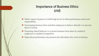 Importance of Business Ethics
(ctd)
 Public expects business to exhibit high levels of ethical performance and social
responsibility.
 Encouraging business firms and their employees to behave ethically is to prevent
harm to society.
 Promoting ethical behavior is to protect business from abuse by unethical
employees or unethical competitors.
 High ethical performance also protects the individuals who work in business.
 