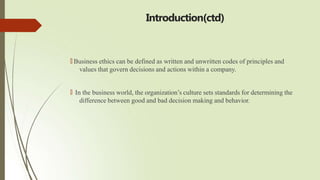 Introduction(ctd)
🠶 Business ethics can be defined as written and unwritten codes of principles and
values that govern decisions and actions within a company.
🠶 In the business world, the organization’s culture sets standards for determining the
difference between good and bad decision making and behavior.
 
