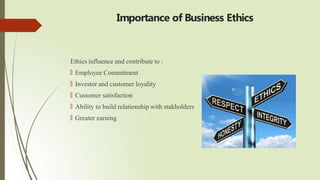Importance of Business Ethics
Ethics influence and contribute to :
🠶 Employee Commitment
🠶 Investor and customer loyality
🠶 Customer satisfaction
🠶 Ability to build relationship with stakholders
🠶 Greater earning
 