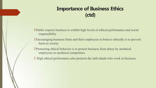 Importance of Business Ethics
(ctd)
🠶 Public expects business to exhibit high levels of ethical performance and social
responsibility.
🠶 Encouraging business firms and their employees to behave ethically is to prevent
harm to society.
🠶 Promoting ethical behavior is to protect business from abuse by unethical
employees or unethical competitors.
🠶 High ethical performance also protects the individuals who work in business.
 