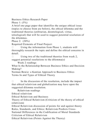 Business Ethics Research Paper
Phase 1: (5%)
A brief one page paper that identifies the unique ethical issue
(topics to choose from are below), the ethical dilemma and the
traditional theories (utilitarian, deontological, virtue,
teleological) that will be used to suggest potential resolution of
the dilemmas.
Phase 2: (30%)
Required Elements of Final Project:
Using the information from Phase 1, students will
thoroughly research the topic and define the ethical concerns in
detail.
Using two of the traditional theories from week 2,
suggest potential resolutions to the dilemma(s)
Week 2 readings
What Is the Relationship Between Business Ethics and Decision
Making?
Norman Bowie: a Kantian Approach to Business Ethics
Terms In and Types of Ethical Theory
In the discussion of the resolution, include the impact
that ethical relativism and globalization may have upon the
suggested dilemma resolution.
Relativism readings
Ethical relativism
Ethical Relativism and Business
Theory of Ethical Relativism (Criticism of the theory of ethical
relativism)
Ethical Relativism discussion of points for and against theory
Rules, Standards, and Ethics: Relativism Predicts Cross-
National Differences in the Codification of Moral Standards
Criticism of Ethical Relativism
Ethical Relativism (Points Against the Theory)
 