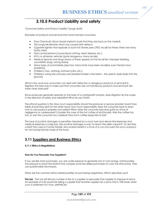BUSINESS ETHICS unedited version 
3.10.5 Product Liability and safety 
Consumer Safety and Product Liability [rough draft] 
Examples of products and services that have harmed consumers: 
• Dow Chemical's silicon breast implants [note that they are back on the market]. 
• The fungicide Benlate which has caused birth defects. 
• Cigarette lighters that explode or burst into flames [see CPSC recalls for these; there are many 
Page 145 of 151 
145 
rmmakaha@gmail.com 
faulty ones]. 
• Oral contraceptives [cause blood clotting, heart disease, etc.]. 
• ATV's or all-terrain vehicles [quite dangerous, many recalls]. 
• Medical devices and drugs [many of these appear on the recall lists: improper labeling, 
counterfeit drugs, wrong doses]. 
• Many types of automobiles [see how many Fords have been recalled; even Ferraris have 
problems]. 
• Children's toys, clothing, furniture [cribs, etc.]. 
• Childrens' swing sets and play sets [treated lumber is the latest -- the arsenic leaks leaks into the 
ground]. 
What is the usual way consumers can deal with defective or dangerous products or services? Is 
litigation the best way to make sure that consumers are not harmed by products and services? Are 
there other avenues? 
Since producers generally operate on the basis of a cost/benefit analysis, does litigation tip the scales 
in the direction of safety and reliability? What do you think? 
The ethical question is this: How much responsibility should the producer or service provider have? How 
liable should they be? On the other hand, how much responsibility does the consumer bear to learn 
how to use products properly and safely? When does the consumer become guilty by virtue of 
negligence or carelessness? Consider the case of the hot coffee at McDonalds. Was the coffee too 
hot, or was the consumer too careless? How hot is coffee expected to be? 
The issue of punitive damages or penalties imposed by a court over and above trial expenses and 
medical expenses is a big one. Are punitive damages a way to teach the seller a lesson? Or are they 
unfair? The case of Connie Daniell, who locked herself in a trunk of a car and sued the auto company 
for not having latches inside of the trunk. 
3.11 Suppliers and Business Ethics 
3.11.1 Ethics in Negotiations 
How Do You Persuade Your Suppliers? 
If you are like most purchasers, you are under pressure to generate lots of cost savings. Unfortunately, 
the pressure to boost the bottom line compels some less skilled purchasers to cross the ethical line. They 
use questionable techniques. 
There are five common ethics-related profiles of purchasing negotiators. Which describes you? 
The Liar - The Liar will tell any number of lies to a supplier to persuade that supplier to improve its terms. 
An example of a lie would be telling a supplier that another supplier has a price that is 10% lower when 
such a statement isn't true. UNETHICAL! 
 