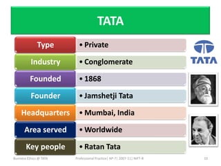 TATA
               Type        • Private

           Industry        • Conglomerate

          Founded          • 1868

           Founder         • Jamshetji Tata

     Headquarters          • Mumbai, India

       Area served         • Worldwide

        Key people         • Ratan Tata
Business Ethics @ TATA   Professional Practice| AP-7| 2007-11| NIFT-B   10
 