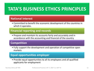 TATA’S BUSINESS ETHICS PRINCIPLES
       National interest
         • Committed to benefit the economic development of the countries in
           which it operates.
       Financial reporting and records
         • Prepare and maintain its accounts fairly and accurately and in
           accordance with the accounting and financial of the country
       Competition
         • Fully support the development and operation of competitive open
           markets
       Equal opportunities employer
         • Provide equal opportunities to all its employees and all qualified
           applicants for employment

Business Ethics @ TATA       Professional Practice| AP-7| 2007-11| NIFT-B       12
 
