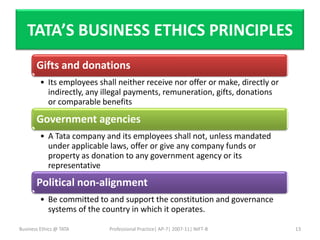 TATA’S BUSINESS ETHICS PRINCIPLES
       Gifts and donations
         • Its employees shall neither receive nor offer or make, directly or
           indirectly, any illegal payments, remuneration, gifts, donations
           or comparable benefits

       Government agencies
         • A Tata company and its employees shall not, unless mandated
           under applicable laws, offer or give any company funds or
           property as donation to any government agency or its
           representative
       Political non-alignment
         • Be committed to and support the constitution and governance
           systems of the country in which it operates.

Business Ethics @ TATA      Professional Practice| AP-7| 2007-11| NIFT-B        13
 
