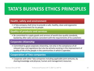 TATA’S BUSINESS ETHICS PRINCIPLES

       Health, safety and environment
         • A Tata company shall strive to provide a safe, healthy, clean and ergonomic
           working environment for its people

       Quality of products and services
         • Be committed to supply goods and services of world class quality standards,
           backed by after-sales services consistent with the requirements of its customers

       Corporate citizenship
         • Committed to good corporate citizenship, not only in the compliance of all
           relevant laws and regulations but also by actively assisting in the improvement of
           quality of life of the people in the communities in which it operates

       Cooperation of Tata companies
         • Cooperate with other Tata companies including applicable joint ventures, by
           sharing knowledge and physical, human and management resources


Business Ethics @ TATA           Professional Practice| AP-7| 2007-11| NIFT-B                   14
 