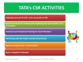 TATA’s CSR ACTIVITIES
 Dedicates around 10-12% of its net profit to CSR

 Special provision for training and employing the local women at all
 its facilities

 Technical and Vocational Training for Youth Members


 Partnering with the Public and the Social Sector


 Sports training centre at Jamshedpur


 Runs a hospital in Mumbai


Business Ethics @ TATA       Professional Practice| AP-7| 2007-11| NIFT-B   18
 