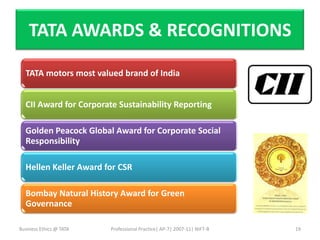 TATA AWARDS & RECOGNITIONS

  TATA motors most valued brand of India


  CII Award for Corporate Sustainability Reporting

  Golden Peacock Global Award for Corporate Social
  Responsibility

  Hellen Keller Award for CSR

  Bombay Natural History Award for Green
  Governance

Business Ethics @ TATA   Professional Practice| AP-7| 2007-11| NIFT-B   19
 