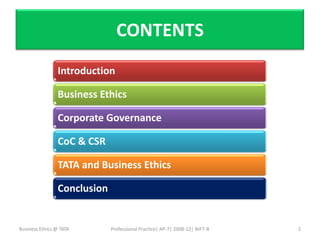 CONTENTS
                Introduction

                Business Ethics

                Corporate Governance

                CoC & CSR

                TATA and Business Ethics

                Conclusion


Business Ethics @ TATA       Professional Practice| AP-7| 2008-12| NIFT-B   2
 