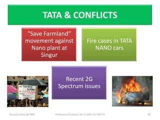 TATA & CONFLICTS
             "Save Farmland“
             movement against                          Fire cases in TATA
              Nano plant at                                NANO cars
                  Singur


                               Recent 2G
                             Spectrum issues



Business Ethics @ TATA     Professional Practice| AP-7| 2007-11| NIFT-B     20
 
