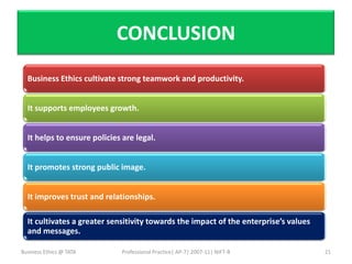 CONCLUSION
  Business Ethics cultivate strong teamwork and productivity.


  It supports employees growth.


  It helps to ensure policies are legal.


  It promotes strong public image.


  It improves trust and relationships.

  It cultivates a greater sensitivity towards the impact of the enterprise’s values
  and messages.

Business Ethics @ TATA        Professional Practice| AP-7| 2007-11| NIFT-B            21
 
