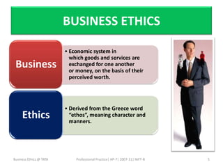 BUSINESS ETHICS

                         • Economic system in
                           which goods and services are
 Business                  exchanged for one another
                           or money, on the basis of their
                           perceived worth.




                         • Derived from the Greece word
     Ethics                “ethos”, meaning character and
                           manners.




Business Ethics @ TATA       Professional Practice| AP-7| 2007-11| NIFT-B   5
 
