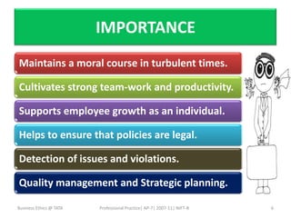 IMPORTANCE
Maintains a moral course in turbulent times.

Cultivates strong team-work and productivity.

Supports employee growth as an individual.

Helps to ensure that policies are legal.

Detection of issues and violations.

Quality management and Strategic planning.

Business Ethics @ TATA   Professional Practice| AP-7| 2007-11| NIFT-B   6
 
