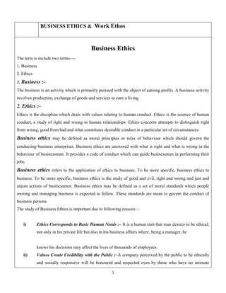 BUSINESS ETHICS & Work Ethos

Business Ethics
The term is include two terms---1. Business
2. Ethics
1. Business :–
The business is an activity which is primarily pursued with the object of earning profits. A business activity
involves production, exchange of goods and services to earn a living.

2. Ethics :–
Ethics is the discipline which deals with values relating to human conduct. Ethics is the science of human
conduct, a study of right and wrong in human relationships. Ethics concerns attempts to distinguish right
from wrong, good from bad and what constitutes desirable conduct in a particular set of circumstances.

Business ethics may be defined as moral principles or rules of behaviour which should govern the
conducting business enterprises. Business ethics are answered with what is right and what is wrong in the
behaviour of businessmen. It provides a code of conduct which can guide businessmen in performing their
jobs.

Business ethics refers to the application of ethics to business. To be more specific, business ethics to
business. To be more specific, business ethics is the study of good and evil, right and wrong and just and
unjust actions of businessmen. Business ethics may be defined as a set of moral standards which people
owning and managing business is expected to follow. These standards are mean to govern the conduct of
business persons.
The study of Business Ethics is important due to following reasons :–

i)

Ethics Corresponds to Basic Human Needs :– It is a human trait that man desires to be ethical;
not only in his private life but also in his business affairs where, being a manager, he

knows his decisions may affect the lives of thousands of employees.
ii)

Values Create Credibility with the Public :–A company perceived by the public to be ethically
and socially responsive will be honoured and respected even by those who have no intimate
1

 