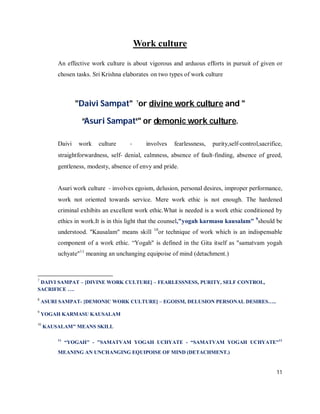 Work culture

         An effective work culture is about vigorous and arduous efforts in pursuit of given or
         chosen tasks. Sri Krishna elaborates on two types of work culture



                 "Daivi Sampat" 7or divine work culture and "

                  “Asuri Sampat8" or demonic work culture.

         Daivi    work   culture     ‐     involves     fearlessness,   purity,self‐control,sacrifice,
         straightforwardness, self‐ denial, calmness, absence of fault‐finding, absence of greed,
         gentleness, modesty, absence of envy and pride.


         Asuri work culture ‐ involves egoism, delusion, personal desires, improper performance,
         work not oriented towards service. Mere work ethic is not enough. The hardened
         criminal exhibits an excellent work ethic.What is needed is a work ethic conditioned by
         ethics in work.It is in this light that the counsel,"yogah karmasu kausalam" 9should be
                                              10
         understood. "Kausalam" means skill        or technique of work which is an indispensable
         component of a work ethic. “Yogah" is defined in the Gita itself as "samatvam yogah
         uchyate"11 meaning an unchanging equipoise of mind (detachment.)



7
 DAIVI SAMPAT – [DIVINE WORK CULTURE] – FEARLESSNESS, PURITY, SELF CONTROL,
SACRIFICE ….
8
    ASURI SAMPAT- [DEMONIC WORK CULTURE] – EGOISM, DELUSION PERSONAL DESIRES…..
9
    YOGAH KARMASU KAUSALAM
10
     KAUSALAM" MEANS SKILL

         11
              “YOGAH" - "SAMATVAM YOGAH UCHYATE - “SAMATVAM YOGAH UCHYATE"11
         MEANING AN UNCHANGING EQUIPOISE OF MIND (DETACHMENT.)


                                                                                                   11
 
