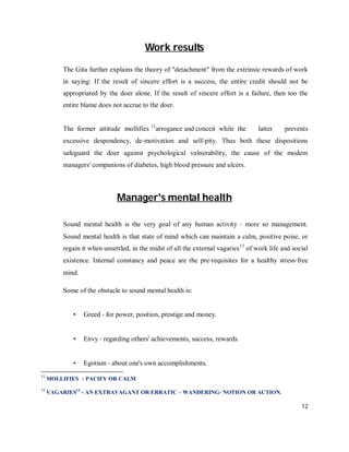 Work results

         The Gita further explains the theory of "detachment" from the extrinsic rewards of work
         in saying: If the result of sincere effort is a success, the entire credit should not be
         appropriated by the doer alone. If the result of sincere effort is a failure, then too the
         entire blame does not accrue to the doer.


         The former attitude mollifies 12arrogance and conceit while the            latter    prevents
         excessive despondency, de‐motivation and self‐pity. Thus both these dispositions
         safeguard the doer against psychological vulnerability, the cause of the modem
         managers' companions of diabetes, high blood pressure and ulcers.



                             Manager's mental health

         Sound mental health is the very goal of any human activity ‐ more so management.
         Sound mental health is that state of mind which can maintain a calm, positive poise, or
         regain it when unsettled, in the midst of all the external vagaries 13 of work life and social
         existence. Internal constancy and peace are the pre‐requisites for a healthy stress‐free
         mind.

         Some of the obstacle to sound mental health is:


            •    Greed ‐ for power, position, prestige and money.


            •    Envy ‐ regarding others' achievements, success, rewards.


            •    Egotism ‐ about one's own accomplishments.
12
     MOLLIFIES - PACIFY OR CALM
13
     VAGARIES13 - AN EXTRAVAGANT OR ERRATIC – WANDERING- NOTION OR ACTION.

                                                                                                    12
 