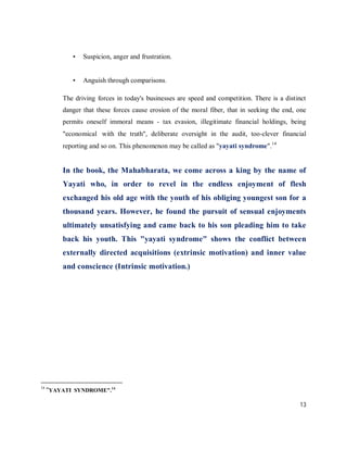 •   Suspicion, anger and frustration.


            •   Anguish through comparisons.

         The driving forces in today's businesses are speed and competition. There is a distinct
         danger that these forces cause erosion of the moral fiber, that in seeking the end, one
         permits oneself immoral means - tax evasion, illegitimate financial holdings, being
         "economical with the truth", deliberate oversight in the audit, too‐clever financial
         reporting and so on. This phenomenon may be called as "yayati syndrome".14


         In the book, the Mahabharata, we come across a king by the name of
         Yayati who, in order to revel in the endless enjoyment of flesh
         exchanged his old age with the youth of his obliging youngest son for a
         thousand years. However, he found the pursuit of sensual enjoyments
         ultimately unsatisfying and came back to his son pleading him to take
         back his youth. This "yayati syndrome" shows the conflict between
         externally directed acquisitions (extrinsic motivation) and inner value
         and conscience (Intrinsic motivation.)




14
     "YAYATI SYNDROME".14

                                                                                             13
 