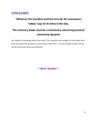 CONCLUSION

     "Whatever the excellent and best ones do, the commoners
                      follow," says Sri Krishna in the Gita.

 The visionary leader must be a missionary, extremely practical,
                                 intensively dynamic

and capable of translating dreams into reality. This dynamism and strength of a true leader flows
from an inspired and spontaneous motivation to help others. "I am the strength of those who are
devoid of personal desire and attachment.




                                  ***BEST WISHES***




                                                                                               14
 