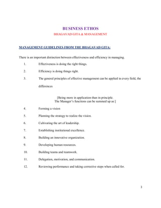 BUSINESS ETHOS
                             BHAGAVAD GITA & MANAGEMENT



MANAGEMENT GUIDELINES FROM THE BHAGAVAD GITA:


There is an important distinction between effectiveness and efficiency in managing.

   1.          Effectiveness is doing the right things.

   2.          Efficiency is doing things right.

   3.          The general principles of effective management can be applied in every field, the

               differences


                              [Being more in application than in principle.
                             The Manager’s functions can be summed up as:]

   4.          Forming a vision

   5.          Planning the strategy to realize the vision.

   6.          Cultivating the art of leadership.

   7.          Establishing institutional excellence.

   8.          Building an innovative organization.

   9.          Developing human resources.

   10.         Building teams and teamwork.

   11.         Delegation, motivation, and communication.

   12.         Reviewing performance and taking corrective steps when called for.




                                                                                               3
 
