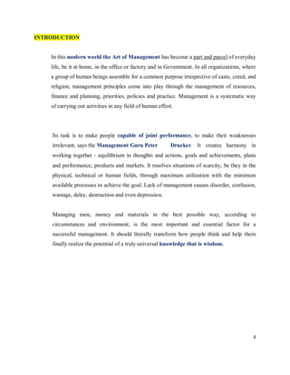 INTRODUCTION


    In this modern world the Art of Management has become a part and parcel of everyday
    life, be it at home, in the office or factory and in Government. In all organizations, where
    a group of human beings assemble for a common purpose irrespective of caste, creed, and
    religion, management principles come into play through the management of resources,
    finance and planning, priorities, policies and practice. Management is a systematic way
    of carrying out activities in any field of human effort.




    Its task is to make people capable of joint performance, to make their weaknesses
    irrelevant, says the Management Guru Peter            Drucker. It creates harmony in
    working together ‐ equilibrium in thoughts and actions, goals and achievements, plans
    and performance, products and markets. It resolves situations of scarcity, be they in the
    physical, technical or human fields, through maximum utilization with the minimum
    available processes to achieve the goal. Lack of management causes disorder, confusion,
    wastage, delay, destruction and even depression.


    Managing men, money and materials in the best possible way, according to
    circumstances and environment, is the most important and essential factor for a
    successful management. It should literally transform how people think and help them
    finally realize the potential of a truly universal knowledge that is wisdom.




                                                                                              4
 