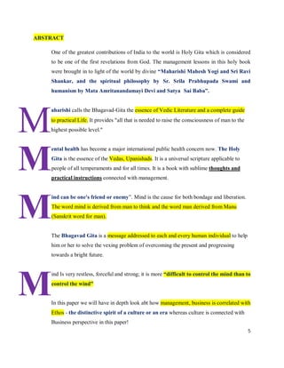 ABSTRACT

    One of the greatest contributions of India to the world is Holy Gita which is considered
    to be one of the first revelations from God. The management lessons in this holy book
    were brought in to light of the world by divine “Maharishi Mahesh Yogi and Sri Ravi
    Shankar, and the spiritual philosophy by Sr. Srila Prabhupada Swami and
    humanism by Mata Amritanandamayi Devi and Satya Sai Baba”.




M
    aharishi calls the Bhagavad‐Gita the essence of Vedic Literature and a complete guide
    to practical Life. It provides "all that is needed to raise the consciousness of man to the
    highest possible level."




M
    ental health has become a major international public health concern now. The Holy
    Gita is the essence of the Vedas, Upanishads. It is a universal scripture applicable to
    people of all temperaments and for all times. It is a book with sublime thoughts and
    practical instructions connected with management.




M
    ind can be one's friend or enemy”. Mind is the cause for both bondage and liberation.
    The word mind is derived from man to think and the word man derived from Manu
    (Sanskrit word for man).


    The Bhagavad Gita is a message addressed to each and every human individual to help
    him or her to solve the vexing problem of overcoming the present and progressing
    towards a bright future.




M
    ind Is very restless, forceful and strong; it is more “difficult to control the mind than to
    control the wind”


    In this paper we will have in depth look abt how management, business is correlated with
    Ethos - the distinctive spirit of a culture or an era whereas culture is connected with
    Business perspective in this paper!
                                                                                                  5
 