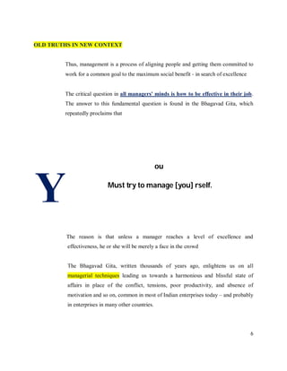 OLD TRUTHS IN NEW CONTEXT


        Thus, management is a process of aligning people and getting them committed to
        work for a common goal to the maximum social benefit ‐ in search of excellence


        The critical question in all managers' minds is how to be effective in their job.
        The answer to this fundamental question is found in the Bhagavad Gita, which
        repeatedly proclaims that




                                                   ou



Y                          Must try to manage [you] rself.




         The reason is that unless a manager reaches a level of excellence and
         effectiveness, he or she will be merely a face in the crowd


         The Bhagavad Gita, written thousands of years ago, enlightens us on all
         managerial techniques leading us towards a harmonious and blissful state of
         affairs in place of the conflict, tensions, poor productivity, and absence of
         motivation and so on, common in most of Indian enterprises today – and probably
         in enterprises in many other countries.




                                                                                         6
 