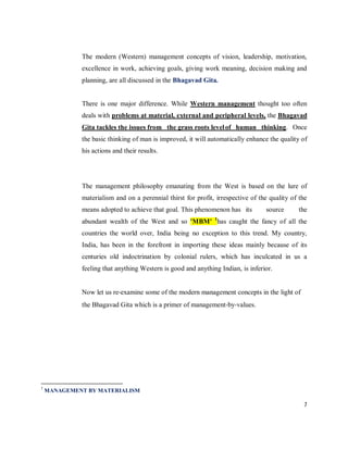 The modern (Western) management concepts of vision, leadership, motivation,
             excellence in work, achieving goals, giving work meaning, decision making and
             planning, are all discussed in the Bhagavad Gita.


             There is one major difference. While Western management thought too often
             deals with problems at material, external and peripheral levels, the Bhagavad
             Gita tackles the issues from the grass roots level of human thinking. Once
             the basic thinking of man is improved, it will automatically enhance the quality of
             his actions and their results.




             The management philosophy emanating from the West is based on the lure of
             materialism and on a perennial thirst for profit, irrespective of the quality of the
             means adopted to achieve that goal. This phenomenon has its         source      the
                                                              1
             abundant wealth of the West and so 'MBM' has caught the fancy of all the
             countries the world over, India being no exception to this trend. My country,
             India, has been in the forefront in importing these ideas mainly because of its
             centuries old indoctrination by colonial rulers, which has inculcated in us a
             feeling that anything Western is good and anything Indian, is inferior.


             Now let us re‐examine some of the modern management concepts in the light of
             the Bhagavad Gita which is a primer of management‐by‐values.




1
    MANAGEMENT BY MATERIALISM

                                                                                               7
 