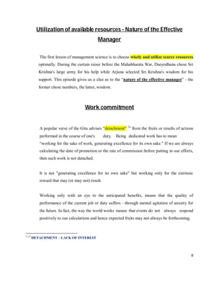 Utilization of available resources - Nature of the Effective
                                            Manager

         The first lesson of management science is to choose wisely and utilize scarce resources
         optimally. During the curtain raiser before the Mahabharata War, Duryodhana chose Sri
         Krishna's large army for his help while Arjuna selected Sri Krishna's wisdom for his
         support. This episode gives us a clue as to the “nature of the effective manager” ‐ the
         former chose numbers, the latter, wisdom.



                                   Work commitment


                                                            2
         A popular verse of the Gita advises "detachment"        from the fruits or results of actions
         performed in the course of one's       duty. Being dedicated work has to mean
         “working for the sake of work, generating excellence for its own sake." If we are always
         calculating the date of promotion or the rate of commission before putting in our efforts,
         then such work is not detached.


         It is not "generating excellence for its own sake" but working only for the extrinsic
         reward that may (or may not) result.


         Working only with an eye to the anticipated benefits, means that the quality of
         performance of the current job or duty suffers ‐ through mental agitation of anxiety for
         the future. In fact, the way the world works means that events do not always respond
         positively to our calculations and hence expected fruits may not always be forthcoming.



22
      DETACHMENT – LACK OF INTEREST



                                                                                                    8
 