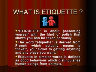 WHAT IS ETIQUETTE ?

“ ETIQUETTE”      is about presenting
yourself with the kind of polish that
shows you can be taken seriously.
The word “etiquette” is derived from
French     which    actually   means    a
“ticket”, your ticket to getting anything
and any place you want.
Etiquette in simpler words is defined
as good behaviour which distinguishes
human beings from animals.
 