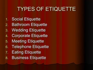 TYPES OF ETIQUETTE
1.   Social Etiquette
2.   Bathroom Etiquette
3.   Wedding Etiquette
4.   Corporate Etiquette
5.   Meeting Etiquette
6.   Telephone Etiquette
7.   Eating Etiquette
8.   Business Etiquette
 