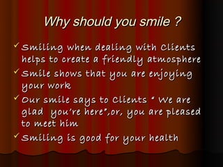 Why should you smile ?
 Smiling   when dealing with Clients
  helps to create a friendly atmosphere
 Smile shows that you are enjoying
  your work
 Our smile says to Clients “ We are
  glad you’re here”,or, you are pleased
  to meet him
 Smiling is good for your health
 