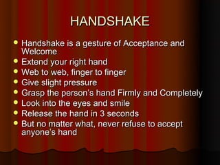 HANDSHAKE
 Handshake is a gesture of Acceptance and
  Welcome
 Extend your right hand
 Web to web, finger to finger
 Give slight pressure
 Grasp the person’s hand Firmly and Completely
 Look into the eyes and smile
 Release the hand in 3 seconds
 But no matter what, never refuse to accept
  anyone’s hand
 