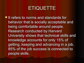 ETIQUETTE
 It refers to norms and standards for
 behavior that is socially acceptable and
 being comfortable around people.
 Research conducted by Harvard
 University shows that technical skills and
 knowledge accounts for only 15% of
 getting, keeping and advancing in a job.
 85% of the job success is connected to
 people skills.
 
