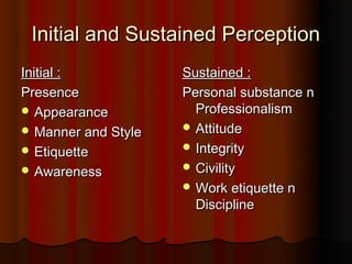 Initial and Sustained Perception
Initial :            Sustained :
Presence             Personal substance n
 Appearance           Professionalism
 Manner and Style    Attitude

 Etiquette           Integrity

 Awareness           Civility
                      Work etiquette n
                       Discipline
 