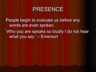 PRESENCE
People begin to evaluate us before any
  words are even spoken.
‘Who you are speaks so loudly I do not hear
  what you say ‘ – Emerson
 