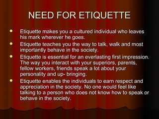 NEED FOR ETIQUETTE
   Etiquette makes you a cultured individual who leaves
    his mark wherever he goes.
   Etiquette teaches you the way to talk, walk and most
    importantly behave in the society.
   Etiquette is essential for an everlasting first impression.
    The way you interact with your superiors, parents,
    fellow workers, friends speak a lot about your
    personality and up- bringing.
   Etiquette enables the individuals to earn respect and
    appreciation in the society. No one would feel like
    talking to a person who does not know how to speak or
    behave in the society.
 