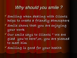 Why should you smile ?
 Smiling   when dealing with Clients
  helps to create a friendly atmosphere
 Smile shows that yo...