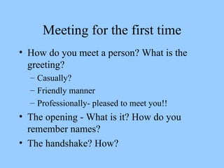 Meeting for the first time How do you meet a person? What is the greeting? Casually? Friendly manner Professionally- pleased to meet you!! The opening - What is it? How do you remember names? The handshake? How? 