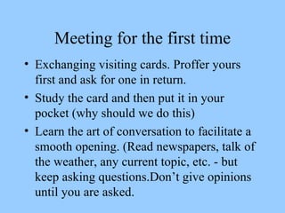 Meeting for the first time Exchanging visiting cards. Proffer yours first and ask for one in return. Study the card and then put it in your pocket (why should we do this) Learn the art of conversation to facilitate a smooth opening. (Read newspapers, talk of the weather, any current topic, etc. - but keep asking questions.Don’t give opinions until you are asked. 