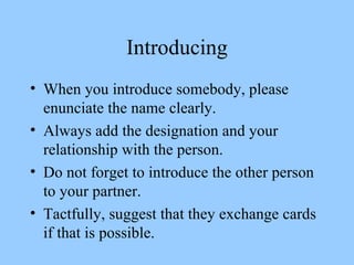 Introducing When you introduce somebody, please enunciate the name clearly. Always add the designation and your relationship with the person. Do not forget to introduce the other person to your partner. Tactfully, suggest that they exchange cards if that is possible. 