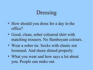 Dressing How should you dress for a day in the office? Good, clean, sober coloured shirt with matching trousers. No flamboyant colours. Wear a sober tie. Socks with elastic not loosened. And shoes shined properly. What you wear and how says a lot about you. People can make out.  