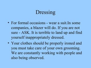 Dressing For formal occasions - wear a suit.In some companies, a blazer will do. If you are not sure - ASK. It is terrible to land up and find yourself inappropriately dressed. Your clothes should be properly ironed and you must take care of your own grooming. We are constantly working with people and also being observed. 