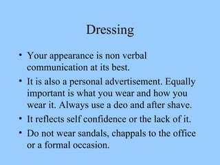 Dressing Your appearance is non verbal communication at its best. It is also a personal advertisement. Equally important is what you wear and how you wear it. Always use a deo and after shave. It reflects self confidence or the lack of it. Do not wear sandals, chappals to the office or a formal occasion.  