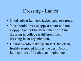 Dressing - Ladies Good salwar kameez, jacket suits or sarees. You should dress to appear smart and not sloppy. And not to attract attention.Also dressing in college is different from dressing in an organization. Do not overdo make up. In fact, the clean, freshly scrubbed look is the best. Avoid loud colours of lipstick, nail paint, etc. 