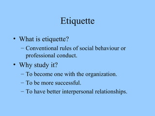 Etiquette What is etiquette? Conventional rules of social behaviour or professional conduct. Why study it? To become one with the organization. To be more successful. To have better interpersonal relationships. 
