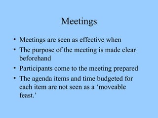 Meetings Meetings are seen as effective when The purpose of the meeting is made clear beforehand Participants come to the meeting prepared The agenda items and time budgeted for each item are not seen as a ‘moveable feast.’ 