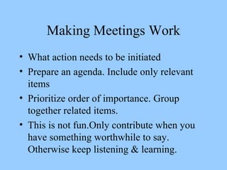 Making Meetings Work What action needs to be initiated Prepare an agenda. Include only relevant items Prioritize order of importance. Group together related items. This is not fun.Only contribute when you have something worthwhile to say. Otherwise keep listening & learning. 