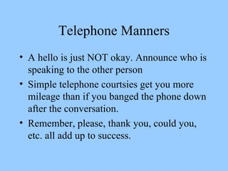 Telephone Manners A hello is just NOT okay. Announce who is speaking to the other person Simple telephone courtsies get you more mileage than if you banged the phone down after the conversation. Remember, please, thank you, could you, etc. all add up to success. 